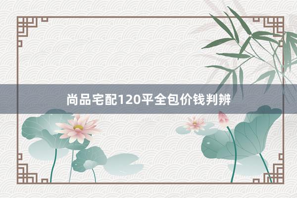 尚品宅配120平全包价钱判辨