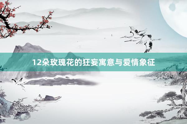12朵玫瑰花的狂妄寓意与爱情象征