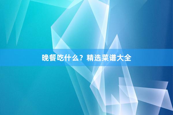 晚餐吃什么？精选菜谱大全